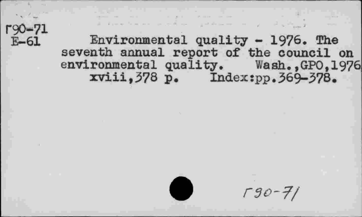 ﻿r90-71
E-61
Environmental quality - 1976. The seventh annual report of the council on environmental quality. Wash.,GPO,1976 xviii,37S P*	Index:pp.369-378.
rso-7/